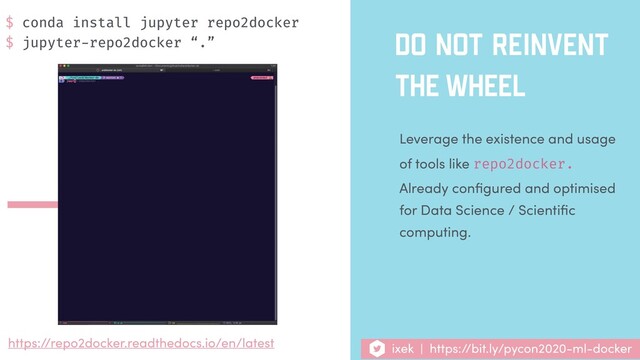 DO NOT REINVENT
THE WHEEL
Leverage the existence and usage
of tools like repo2docker.
Already conﬁgured and optimised
for Data Science / Scientiﬁc
computing.
https://repo2docker.readthedocs.io/en/latest ixek | https://bit.ly/pycon2020-ml-docker
$ conda install jupyter repo2docker
$ jupyter-repo2docker “.”
