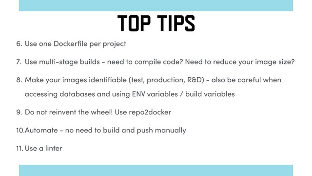 6. Use one Dockerﬁle per project
7. Use multi-stage builds - need to compile code? Need to reduce your image size?
8. Make your images identiﬁable (test, production, R&D) - also be careful when
accessing databases and using ENV variables / build variables
9. Do not reinvent the wheel! Use repo2docker
10.Automate - no need to build and push manually
11. Use a linter
TOP TIPS
