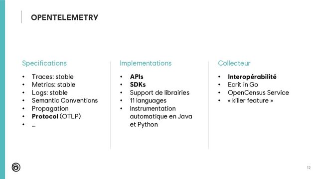 12
Specifications
• Traces: stable
• Metrics: stable
• Logs: stable
• Semantic Conventions
• Propagation
• Protocol (OTLP)
• …
Implementations
• APIs
• SDKs
• Support de librairies
• 11 languages
• Instrumentation
automatique en Java
et Python
Collecteur
• Interopérabilité
• Ecrit in Go
• OpenCensus Service
• « killer feature »
OPENTELEMETRY
