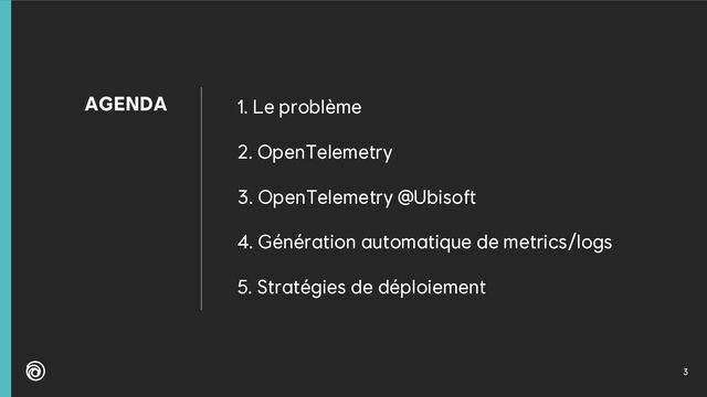 3
AGENDA 1. Le problème
2. OpenTelemetry
3. OpenTelemetry @Ubisoft
4. Génération automatique de metrics/logs
5. Stratégies de déploiement
