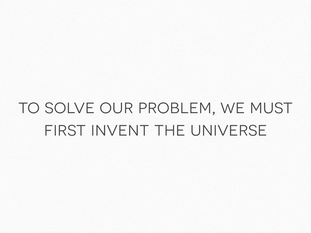 to solve our problem, we must
first invent the universe
