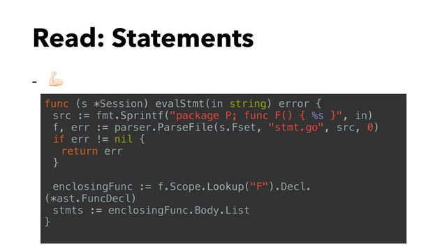 Read: Statements
- $
func (s *Session) evalStmt(in string) error {
src := fmt.Sprintf("package P; func F() { %s }", in)
f, err := parser.ParseFile(s.Fset, "stmt.go", src, 0)
if err != nil {
return err
}
enclosingFunc := f.Scope.Lookup("F").Decl.
(*ast.FuncDecl)
stmts := enclosingFunc.Body.List
}
