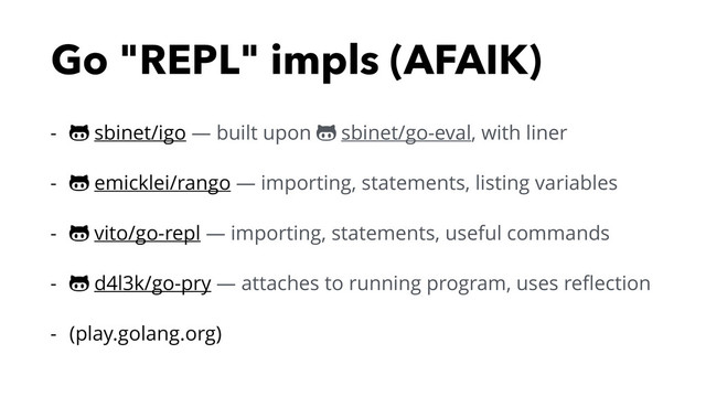 Go "REPL" impls (AFAIK)
- ! sbinet/igo — built upon ! sbinet/go-eval, with liner
- ! emicklei/rango — importing, statements, listing variables
- ! vito/go-repl — importing, statements, useful commands
- ! d4l3k/go-pry — attaches to running program, uses reﬂection
- (play.golang.org)
