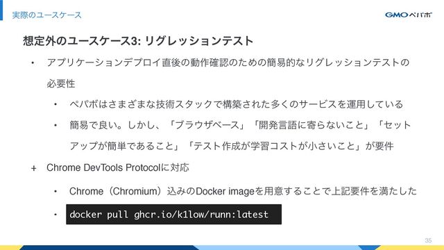 • ΞϓϦέʔγϣϯσϓϩΠ௚ޙͷಈ࡞֬ೝͷͨΊͷ؆қతͳϦάϨογϣϯςετͷ
ඞཁੑ
• ϖύϘ͸͞·͟·ͳٕज़ελοΫͰߏங͞Εͨଟ͘ͷαʔϏεΛӡ༻͍ͯ͠Δ
• ؆қͰྑ͍ɻ͔͠͠ɺʮϒϥ΢βϕʔεʯʮ։ൃݴޠʹدΒͳ͍͜ͱʯʮηοτ
Ξοϓ͕؆୯Ͱ͋Δ͜ͱʯʮςετ࡞੒ֶ͕शίετ͕খ͍͜͞ͱʯ͕ཁ݅
+ Chrome DevTools ProtocolʹରԠ
• ChromeʢChromiumʣࠐΈͷDocker imageΛ༻ҙ͢Δ͜ͱͰ্هཁ݅Λຬͨͨ͠
• docker pull ghcr.io/k1low/runn:latest
35
࣮ࡍͷϢʔεέʔε
૝ఆ֎ͷϢʔεέʔε3: ϦάϨογϣϯςετ
