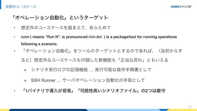 • ૝ఆ֎ͷϢʔεέʔεΛ౿·͑ͯɺ͋ΒͨΊͯ
• runn ( means "Run N". is pronounced /rʌ́n én/. ) is a package/tool for running operations
following a scenario.
• ʮΦϖϨʔγϣϯࣗಈԽʯΛπʔϧͷλʔήοτͱ͢ΔͷͰ͋Ε͹ɺʢ౰ॳ͔Β͢
Δͱʣ૝ఆ֎ͳϢʔεέʔε΋෇ਵͨ͠৽ػೳ΋ʮਖ਼౰ͳྲྀΕʯͱ΋͍͑Δ
+ γφϦΦ࣮ߦϩάͷه࿥ػೳ … ࣮ߦՄೳͳૢ࡞खॱॻͱͯ͠
+ SSH Runner … αʔόΦϖϨʔγϣϯࣗಈԽͷखஈͱͯ͠
• ʮ1όΠφϦͰಋೖ͕༰қʯʮՄಡੑߴ͍γφϦΦϑΝΠϧʯͷ2ͭ͸ݫक
36
࣮ࡍͷϢʔεέʔε
ʮΦϖϨʔγϣϯࣗಈԽʯͱ͍͏λʔήοτ
