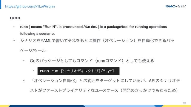 • runn ( means "Run N". is pronounced /rʌ́n én/. ) is a package/tool for running operations
following a scenario.
• γφϦΦΛYAMLͰॻ͍ͯͦΕΛ΋ͱʹૢ࡞ʢΦϖϨʔγϣϯʣΛࣗಈԽͰ͖Δύο
έʔδ/πʔϧ
• Goͷύοέʔδͱͯ͠΋ίϚϯυʢrunnίϚϯυʣͱͯ͠΋࢖͑Δ
• runn run [γφϦΦσΟϨΫτϦ]/*.yml
• ʮΦϖϨʔγϣϯࣗಈԽʯͱ޿ൣғΛλʔήοτʹ͍ͯ͠Δ͕ɺAPIͷγφϦΦς
ετ͕ϑΝʔετϓϥΠΦϦςΟͳϢʔεέʔεʢ։ൃͷ͖͔͚ͬͰ΋͋ΔͨΊʣ
10
https://github.com/k1LoW/runn
runn
