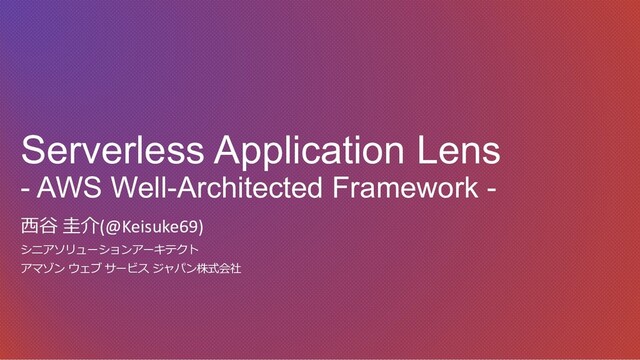 Serverless Application Lens
- AWS Well-Architected Framework -
⻄⾕ 圭介(@Keisuke69)
シニアソリューションアーキテクト
アマゾン ウェブ サービス ジャパン株式会社
