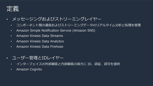 定義
• メッセージングおよびストリーミングレイヤー
• コンポーネント間の通信およびストリーミングデータのリアルタイム分析と処理を管理
• Amazon Simple Notiﬁcation Service (Amazon SNS)
• Amazon Kinesis Data Streams
• Amazon Kinesis Data Analytics
• Amazon Kinesis Data Firehose
• ユーザー管理とIDレイヤー
• インターフェイスの外部顧客と内部顧客の両⽅に ID、認証、認可を提供
• Amazon Cognito
