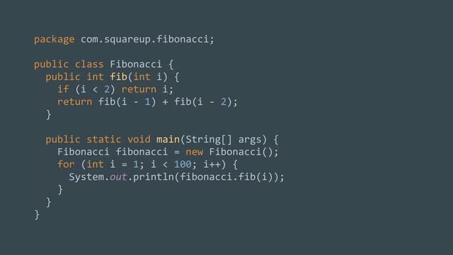 package com.squareup.fibonacci;
public class Fibonacci {
public int fib(int i) {
if (i < 2) return i;
return fib(i - 1) + fib(i - 2);
}
public static void main(String[] args) {
Fibonacci fibonacci = new Fibonacci();
for (int i = 1; i < 100; i++) {
System.out.println(fibonacci.fib(i));
}
}
}
