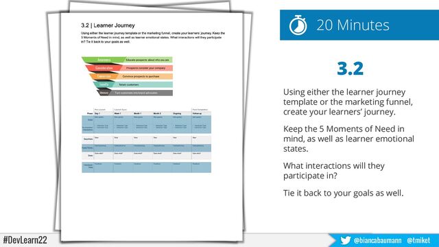 #DevLearn22 @biancabaumann @tmiket
3.2
Using either the learner journey
template or the marketing funnel,
create your learners’ journey.
Keep the 5 Moments of Need in
mind, as well as learner emotional
states.
What interactions will they
participate in?
Tie it back to your goals as well.
20 Minutes
