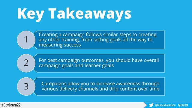 #DevLearn22 @biancabaumann @tmiket
Key Takeaways
Creating a campaign follows similar steps to creating
any other training, from setting goals all the way to
measuring success
1
For best campaign outcomes, you should have overall
campaign goals and learner goals
2
Campaigns allow you to increase awareness through
various delivery channels and drip content over time
3
