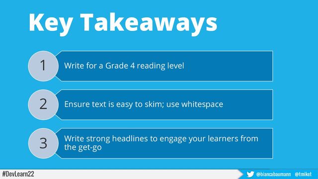 #DevLearn22 @biancabaumann @tmiket
Key Takeaways
Write for a Grade 4 reading level
1
Ensure text is easy to skim; use whitespace
2
Write strong headlines to engage your learners from
the get-go
3
