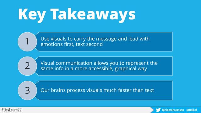 #DevLearn22 @biancabaumann @tmiket
Key Takeaways
Use visuals to carry the message and lead with
emotions first, text second
1
Visual communication allows you to represent the
same info in a more accessible, graphical way
2
Our brains process visuals much faster than text
3
