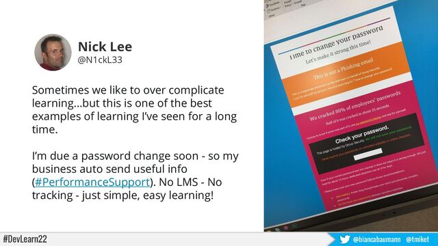 #DevLearn22 @biancabaumann @tmiket
Sometimes we like to over complicate
learning...but this is one of the best
examples of learning I’ve seen for a long
time.
I’m due a password change soon - so my
business auto send useful info
(#PerformanceSupport). No LMS - No
tracking - just simple, easy learning!
Nick Lee
@N1ckL33

