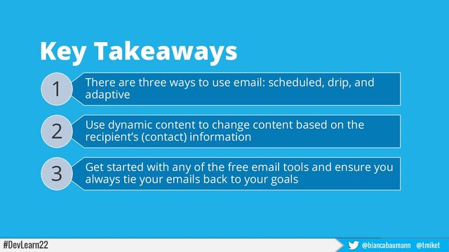 #DevLearn22 @biancabaumann @tmiket
Key Takeaways
There are three ways to use email: scheduled, drip, and
adaptive
1
Use dynamic content to change content based on the
recipient’s (contact) information
2
Get started with any of the free email tools and ensure you
always tie your emails back to your goals
3
