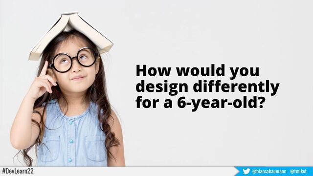 How would you
design differently
for a 6-year-old?
#DevLearn22 @biancabaumann @tmiket
