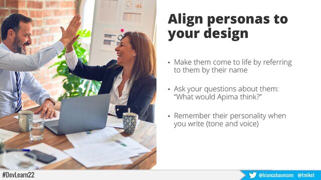 #DevLearn22 @biancabaumann @tmiket
Align personas to
your design
• Make them come to life by referring
to them by their name
• Ask your questions about them:
“What would Apima think?”
• Remember their personality when
you write (tone and voice)
