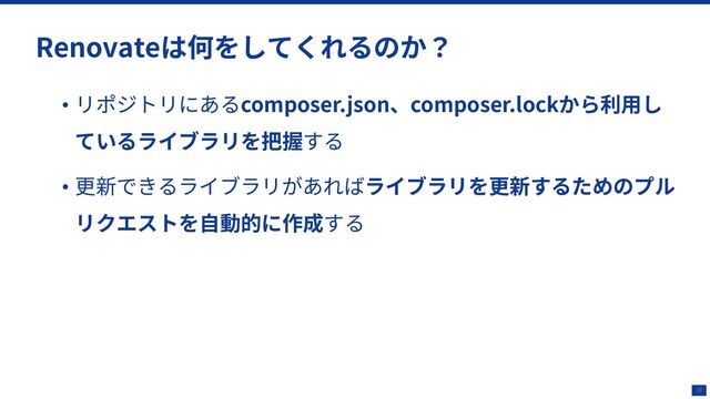 19
Renovateは何をしてくれるのか？
• リポジトリにあるcomposer.json、composer.lockから利⽤し
ているライブラリを把握する
• 更新できるライブラリがあればライブラリを更新するためのプル
リクエストを⾃動的に作成する
