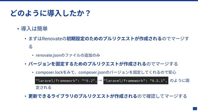 25
どのように導⼊したか？
• 導⼊は簡単
• まずはRenovateの初期設定のためのプルリクエストが作成されるのでマージす
る
• renovate.jsonのファイルの追加のみ
• バージョンを固定するためのプルリクエストが作成されるのでマージする
• composer.lockをみて、composer.jsonのバージョンを固定してくれるので安⼼
• "laravel/framework": "^9.2", → "laravel/framework": "9.5.1", のように固
定される
• 更新できるライブラリのプルリクエストが作成されるので確認してマージする
