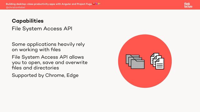 File System Access API
Some applications heavily rely
on working with ﬁles
File System Access API allows
you to open, save and overwrite
ﬁles and directories
Supported by Chrome, Edge
Building desktop-class productivity apps with Angular and Project Fugu 🅰💘🐡
@christianliebel
Capabilities
