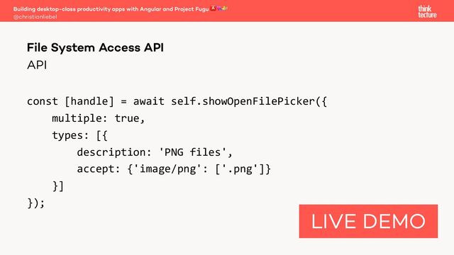 API
const [handle] = await self.showOpenFilePicker({
multiple: true,
types: [{
description: 'PNG files',
accept: {'image/png': ['.png']}
}]
});
Building desktop-class productivity apps with Angular and Project Fugu 🅰💘🐡
@christianliebel
File System Access API
LIVE DEMO
