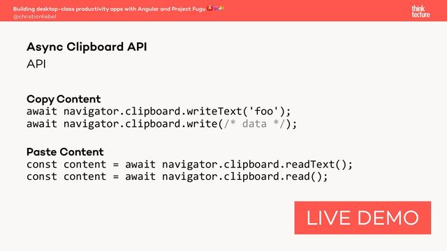 API
CopyContent
await navigator.clipboard.writeText('foo');
await navigator.clipboard.write(/* data */);
Paste Content
const content = await navigator.clipboard.readText();
const content = await navigator.clipboard.read();
Building desktop-class productivity apps with Angular and Project Fugu 🅰💘🐡
@christianliebel
Async Clipboard API
LIVE DEMO
