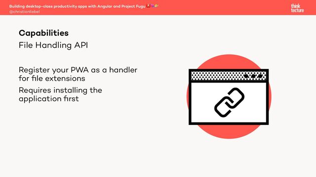 File Handling API
Register your PWA as a handler
for ﬁle extensions
Requires installing the
application ﬁrst
Building desktop-class productivity apps with Angular and Project Fugu 🅰💘🐡
@christianliebel
Capabilities

