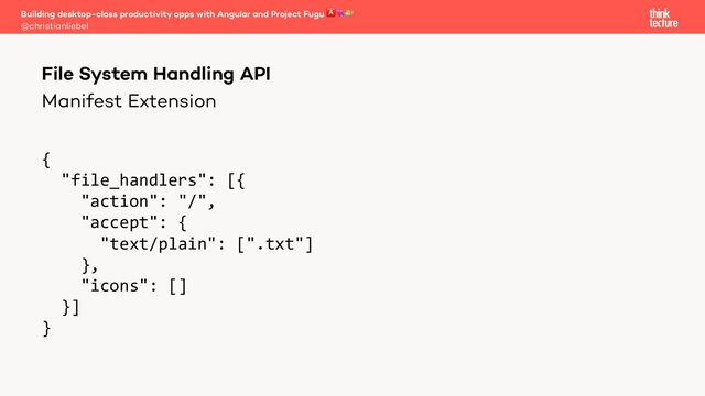Manifest Extension
{
"file_handlers": [{
"action": "/",
"accept": {
"text/plain": [".txt"]
},
"icons": []
}]
}
Building desktop-class productivity apps with Angular and Project Fugu 🅰💘🐡
@christianliebel
File System Handling API

