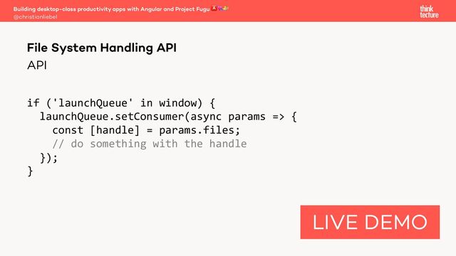 API
if ('launchQueue' in window) {
launchQueue.setConsumer(async params => {
const [handle] = params.files;
// do something with the handle
});
}
Building desktop-class productivity apps with Angular and Project Fugu 🅰💘🐡
@christianliebel
File System Handling API
LIVE DEMO
