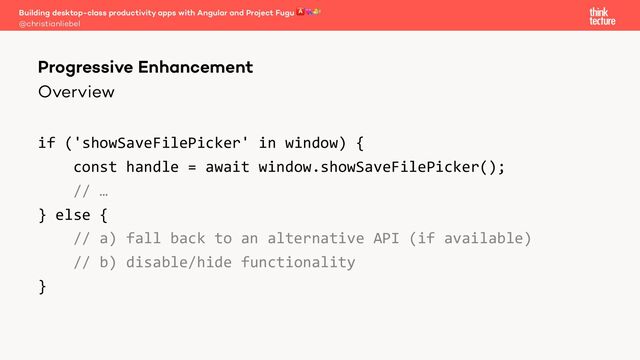 Overview
if ('showSaveFilePicker' in window) {
const handle = await window.showSaveFilePicker();
// …
} else {
// a) fall back to an alternative API (if available)
// b) disable/hide functionality
}
Building desktop-class productivity apps with Angular and Project Fugu 🅰💘🐡
@christianliebel
Progressive Enhancement
