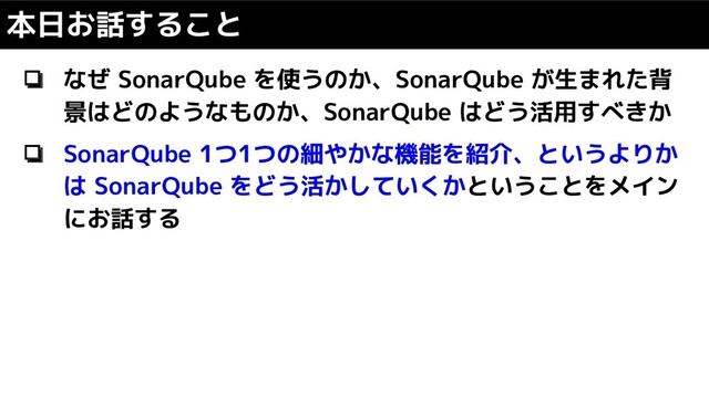❏ なぜ SonarQube を使うのか、SonarQube が生まれた背
景はどのようなものか、SonarQube はどう活用すべきか
❏ SonarQube 1つ1つの細やかな機能を紹介、というよりか
は SonarQube をどう活かしていくかということをメイン
にお話する
本日お話すること
