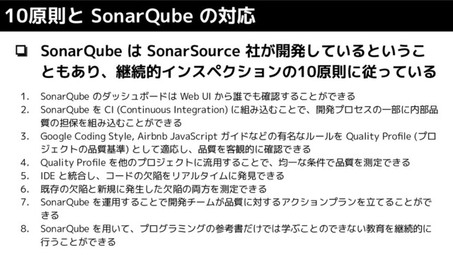 ❏ SonarQube は SonarSource 社が開発しているというこ
ともあり、継続的インスペクションの10原則に従っている
10原則と SonarQube の対応
1. SonarQube のダッシュボードは Web UI から誰でも確認することができる
2. SonarQube を CI (Continuous Integration) に組み込むことで、開発プロセスの一部に内部品
質の担保を組み込むことができる
3. Google Coding Style, Airbnb JavaScript ガイドなどの有名なルールを Quality Proﬁle (プロ
ジェクトの品質基準) として適応し、品質を客観的に確認できる
4. Quality Proﬁle を他のプロジェクトに流用することで、均一な条件で品質を測定できる
5. IDE と統合し、コードの欠陥をリアルタイムに発見できる
6. 既存の欠陥と新規に発生した欠陥の両方を測定できる
7. SonarQube を運用することで開発チームが品質に対するアクションプランを立てることがで
きる
8. SonarQube を用いて、プログラミングの参考書だけでは学ぶことのできない教育を継続的に
行うことができる
