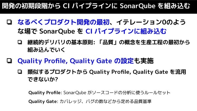 ❏ なるべくプロダクト開発の最初、イテレーション0のよう
な場で SonarQube を CI パイプラインに組み込む
❏ 継続的デリバリの基本原則: 「品質」の概念を生産工程の最初から
組み込んでいく
❏ Quality Proﬁle, Quality Gate の設定も実施
❏ 類似するプロダクトから Quality Proﬁle, Quality Gate を流用
できないか?
開発の初期段階から CI パイプラインに SonarQube を組み込む
Quality Proﬁle: SonarQube がソースコードの分析に使うルールセット
Quality Gate: カバレッジ、バグの数などから定める品質基準
