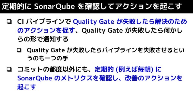❏ CI パイプラインで Quality Gate が失敗したら解決のため
のアクションを促す、Quality Gate が失敗したら何かし
らの形で通知する
❏ Quality Gate が失敗したらパイプラインを失敗させるとい
うのも一つの手
❏ コミットの都度以外にも、定期的 (例えば毎朝) に
SonarQube のメトリクスを確認し、改善のアクションを
起こす
定期的に SonarQube を確認してアクションを起こす
