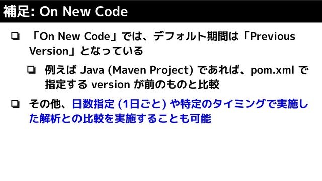 補足: On New Code
❏ 「On New Code」では、デフォルト期間は「Previous
Version」となっている
❏ 例えば Java (Maven Project) であれば、pom.xml で
指定する version が前のものと比較
❏ その他、日数指定 (1日ごと) や特定のタイミングで実施し
た解析との比較を実施することも可能
