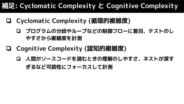 ❏ Cyclomatic Complexity (循環的複雑度)
❏ プログラムの分岐やループなどの制御フローに着目、テストのし
やすさから複雑度を計測
❏ Cognitive Complexity (認知的複雑度)
❏ 人間がソースコードを読むときの理解のしやすさ、ネストが深す
ぎるなど可読性にフォーカスして計測
補足: Cyclomatic Complexity と Cognitive Complexity
