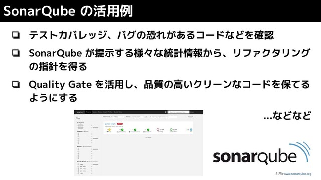 ❏ テストカバレッジ、バグの恐れがあるコードなどを確認
❏ SonarQube が提示する様々な統計情報から、リファクタリング
の指針を得る
❏ Quality Gate を活用し、品質の高いクリーンなコードを保てる
ようにする
...などなど
SonarQube の活用例
引用: www.sonarqube.org
