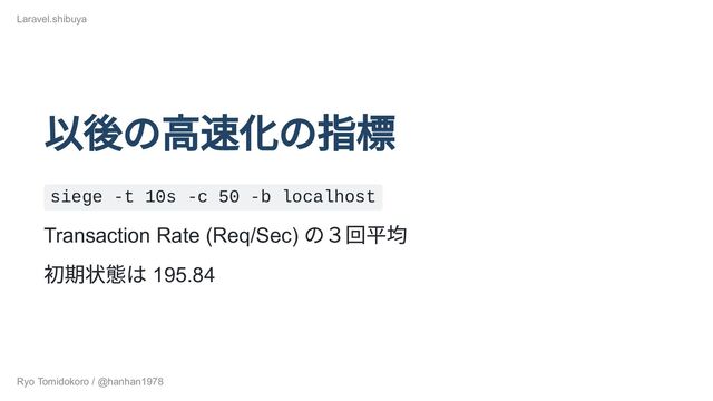 以後の高速化の指標
siege -t 10s -c 50 -b localhost
Transaction Rate (Req/Sec)
の３回平均
初期状態は 195.84
Laravel.shibuya
Ryo Tomidokoro / @hanhan1978
