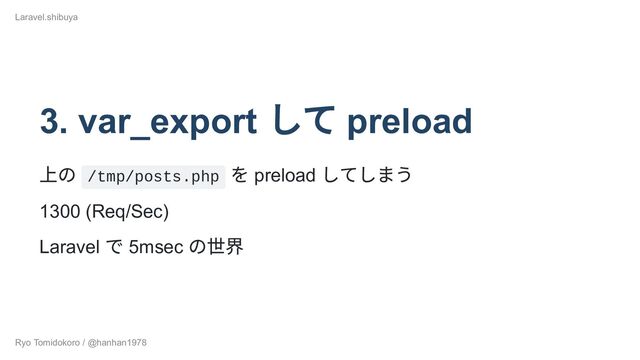 3. var_export
して preload
上の /tmp/posts.php
を preload
してしまう
1300 (Req/Sec)
Laravel
で 5msec
の世界
Laravel.shibuya
Ryo Tomidokoro / @hanhan1978

