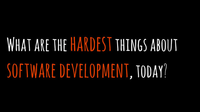 What are the hardest things about
software development, today?
