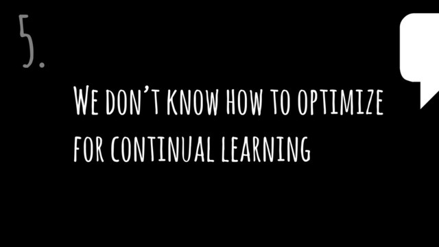 We don’t know how to optimize  
for continual learning
5. $
