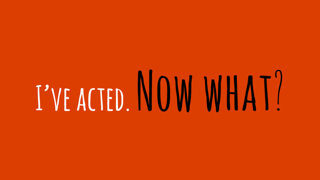 I’ve acted. Now what?
