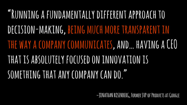 “Running a fundamentally different approach to
decision-making, being much more transparent in
the way a company communicates, and… having a CEO
that is absolutely focused on innovation is
something that any company can do.”
–JONATHAN ROSENBERG, Former SVP of Products at Google
