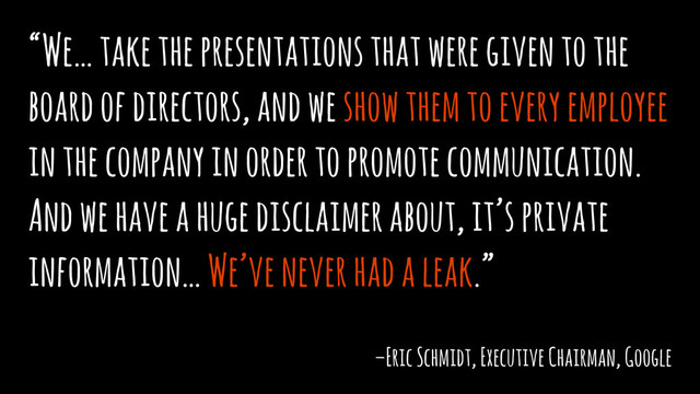 “We… take the presentations that were given to the
board of directors, and we show them to every employee
in the company in order to promote communication.
And we have a huge disclaimer about, it’s private
information… We’ve never had a leak.”
–Eric Schmidt, Executive Chairman, Google
