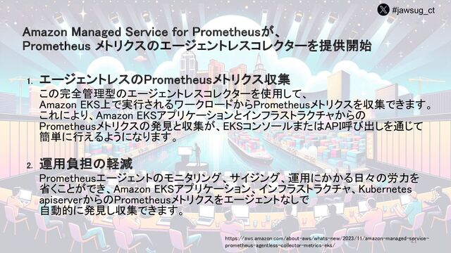 #jawsug_ct
43
Amazon Managed Service for Prometheusが、
Prometheus メトリクスのエージェントレスコレクターを提供開始
1. エージェントレスのPrometheusメトリクス収集
この完全管理型のエージェントレスコレクターを使用して、
Amazon EKS上で実行されるワークロードからPrometheusメトリクスを収集できます。
これにより、Amazon EKSアプリケーションとインフラストラクチャからの
Prometheusメトリクスの発見と収集が、EKSコンソールまたはAPI呼び出しを通じて
簡単に行えるようになります。
2. 運用負担の軽減
Prometheusエージェントのモニタリング、サイジング、運用にかかる日々の労力を
省くことができ、Amazon EKSアプリケーション、インフラストラクチャ、Kubernetes
apiserverからのPrometheusメトリクスをエージェントなしで
自動的に発見し収集できます。
https://aws.amazon.com/about-aws/whats-new/2023/11/amazon-managed-service-
prometheus-agentless-collector-metrics-eks/
