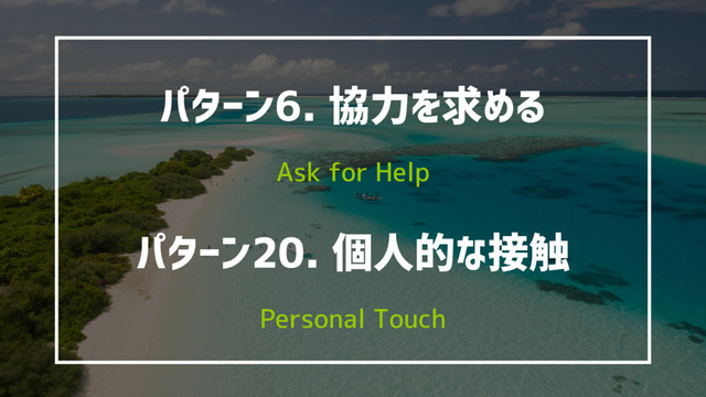 パターン6. 協力を求める
Ask for Help
パターン20. 個人的な接触
Personal Touch

