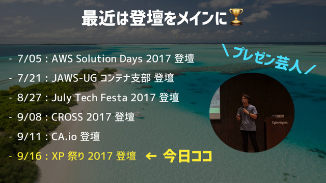 最近は登壇をメインに
- 7/05 : AWS Solution Days 2017 登壇
- 7/21 : JAWS-UG コンテナ支部 登壇
- 8/27 : July Tech Festa 2017 登壇
- 9/08 : CROSS 2017 登壇
- 9/11 : CA.io 登壇
- 9/16 : XP 祭り 2017 登壇 ← 今日ココ
＼プレゼン芸人／
