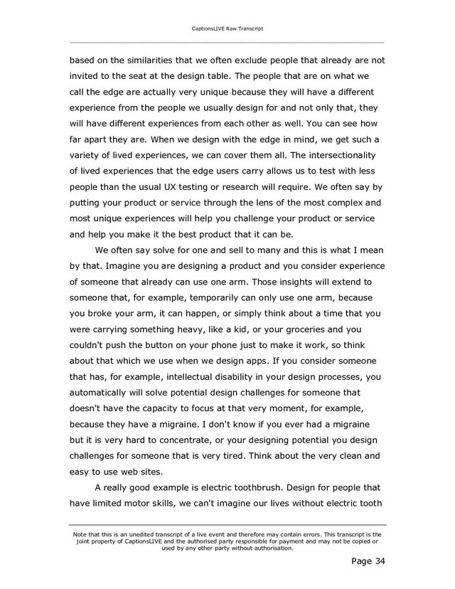 CaptionsLIVE Raw Transcript
_____________________________________________________________________________________________________
Note that this is an unedited transcript of a live event and therefore may contain errors. This transcript is the
joint property of CaptionsLIVE and the authorised party responsible for payment and may not be copied or
used by any other party without authorisation.
Page 34
based on the similarities that we often exclude people that already are not
invited to the seat at the design table. The people that are on what we
call the edge are actually very unique because they will have a different
experience from the people we usually design for and not only that, they
will have different experiences from each other as well. You can see how
far apart they are. When we design with the edge in mind, we get such a
variety of lived experiences, we can cover them all. The intersectionality
of lived experiences that the edge users carry allows us to test with less
people than the usual UX testing or research will require. We often say by
putting your product or service through the lens of the most complex and
most unique experiences will help you challenge your product or service
and help you make it the best product that it can be.
We often say solve for one and sell to many and this is what I mean
by that. Imagine you are designing a product and you consider experience
of someone that already can use one arm. Those insights will extend to
someone that, for example, temporarily can only use one arm, because
you broke your arm, it can happen, or simply think about a time that you
were carrying something heavy, like a kid, or your groceries and you
couldn't push the button on your phone just to make it work, so think
about that which we use when we design apps. If you consider someone
that has, for example, intellectual disability in your design processes, you
automatically will solve potential design challenges for someone that
doesn't have the capacity to focus at that very moment, for example,
because they have a migraine. I don't know if you ever had a migraine
but it is very hard to concentrate, or your designing potential you design
challenges for someone that is very tired. Think about the very clean and
easy to use web sites.
A really good example is electric toothbrush. Design for people that
have limited motor skills, we can't imagine our lives without electric tooth

