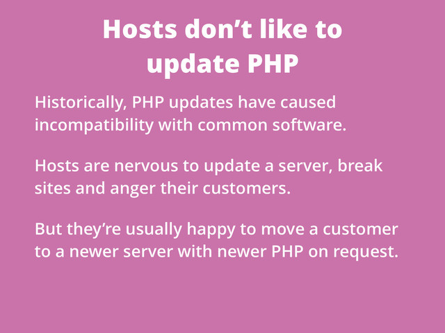 Hosts don’t like to
update PHP
Historically, PHP updates have caused
incompatibility with common software.
Hosts are nervous to update a server, break
sites and anger their customers.
But they’re usually happy to move a customer
to a newer server with newer PHP on request.
