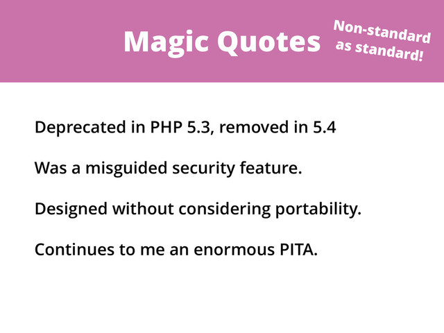 Magic Quotes
Deprecated in PHP 5.3, removed in 5.4
Was a misguided security feature.
Designed without considering portability.
Continues to me an enormous PITA.
Non-standard
as standard!
